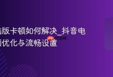 抖音电脑版卡顿如何解决_抖音电脑版卡顿优化与流畅设置-Linux老运维